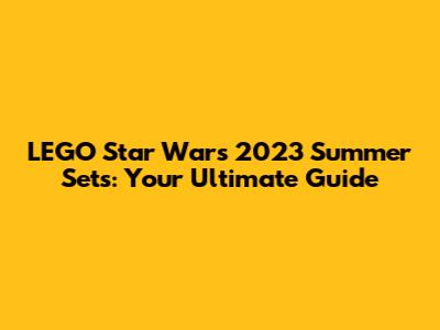 LEGO Star Wars 2023 Summer Sets: Your Ultimate Guide