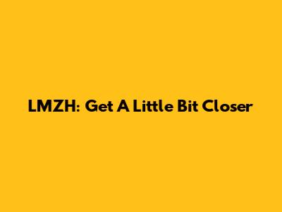 LMZH: Get A Little Bit Closer