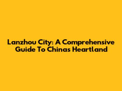 Lanzhou City: A Comprehensive Guide To China's Heartland