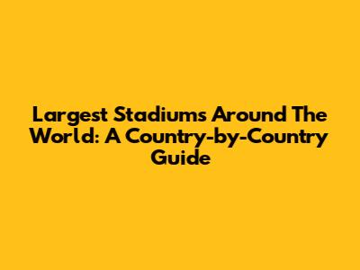 Largest Stadiums Around The World: A Country-by-Country Guide