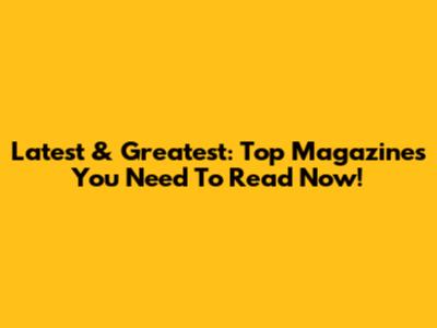 Latest & Greatest: Top Magazines You Need To Read Now!