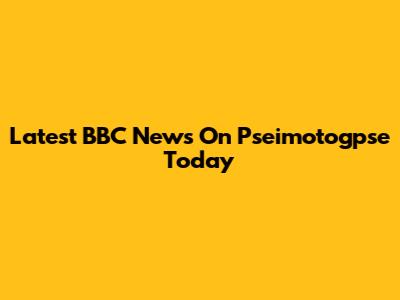 Latest BBC News On Pseimotogpse Today