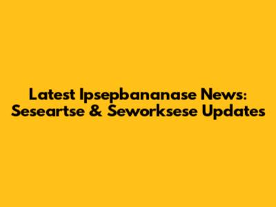 Latest Ipsepbananase News: Seseartse & Seworksese Updates