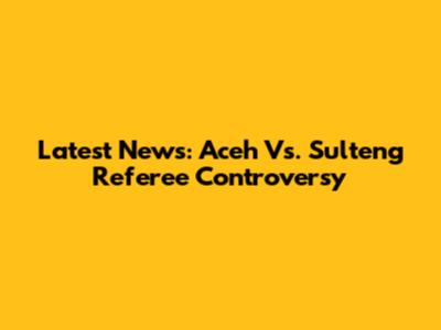 Latest News: Aceh Vs. Sulteng Referee Controversy