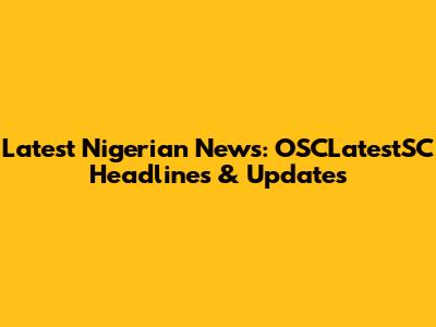 Latest Nigerian News: OSCLatestSC Headlines & Updates