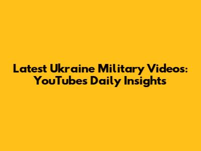 Latest Ukraine Military Videos: YouTube's Daily Insights