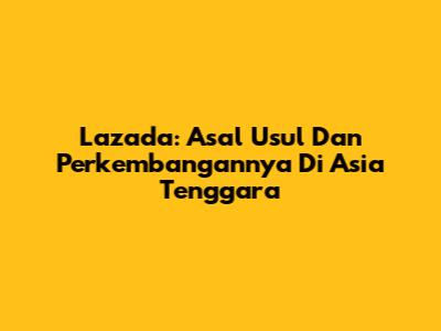 Lazada: Asal Usul Dan Perkembangannya Di Asia Tenggara