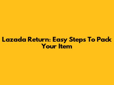 Lazada Return: Easy Steps To Pack Your Item