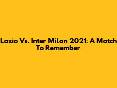 Lazio Vs. Inter Milan 2021: A Match To Remember