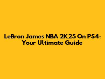 LeBron James NBA 2K25 On PS4: Your Ultimate Guide