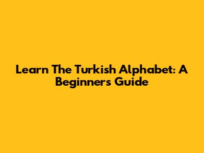 Learn The Turkish Alphabet: A Beginner's Guide