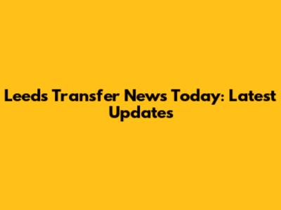 Leeds Transfer News Today: Latest Updates