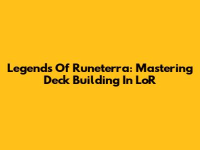 Legends Of Runeterra: Mastering Deck Building In LoR