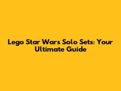 Lego Star Wars Solo Sets: Your Ultimate Guide