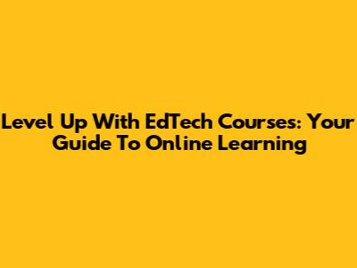 Level Up With EdTech Courses: Your Guide To Online Learning