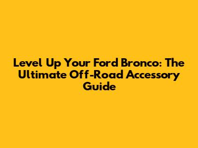 Level Up Your Ford Bronco: The Ultimate Off-Road Accessory Guide