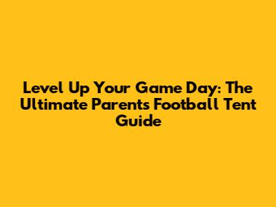 Level Up Your Game Day: The Ultimate Parents Football Tent Guide