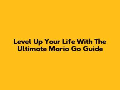 Level Up Your Life With The Ultimate Mario Go Guide