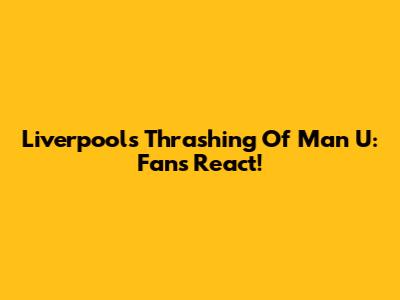 Liverpool's Thrashing Of Man U: Fans React!