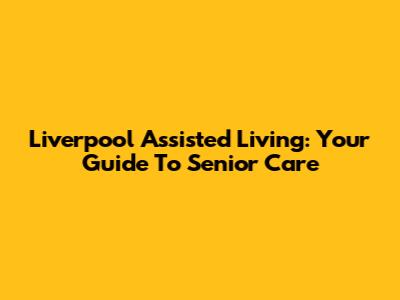 Liverpool Assisted Living: Your Guide To Senior Care