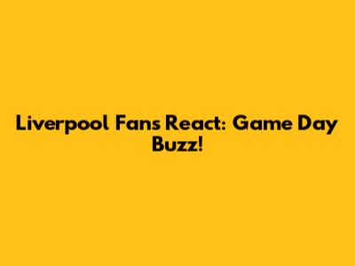 Liverpool Fans React: Game Day Buzz!