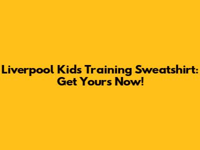 Liverpool Kids Training Sweatshirt: Get Yours Now!