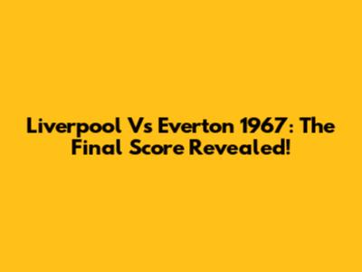 Liverpool Vs Everton 1967: The Final Score Revealed!