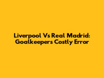 Liverpool Vs Real Madrid: Goalkeeper's Costly Error