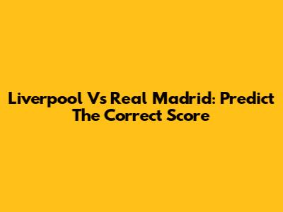 Liverpool Vs Real Madrid: Predict The Correct Score