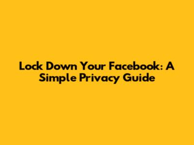 Lock Down Your Facebook: A Simple Privacy Guide