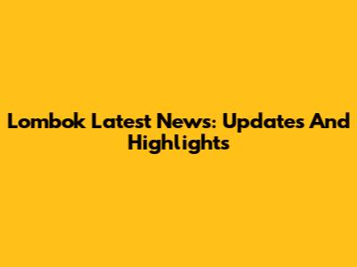 Lombok Latest News: Updates And Highlights