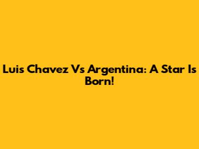 Luis Chavez Vs Argentina: A Star Is Born!