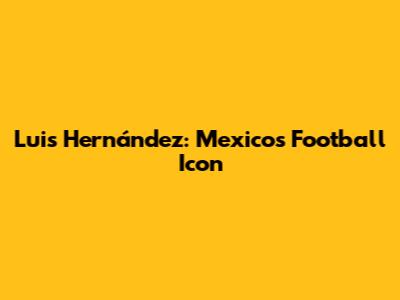 Luis Hernández: Mexico's Football Icon