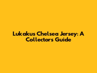Lukaku's Chelsea Jersey: A Collector's Guide