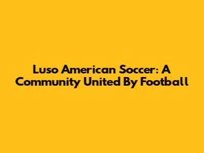 Luso American Soccer: A Community United By Football