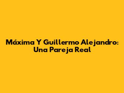 Máxima Y Guillermo Alejandro: Una Pareja Real