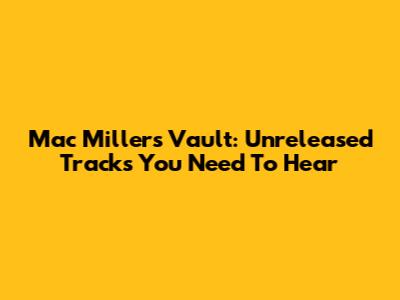 Mac Miller's Vault: Unreleased Tracks You Need To Hear