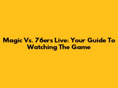 Magic Vs. 76ers Live: Your Guide To Watching The Game