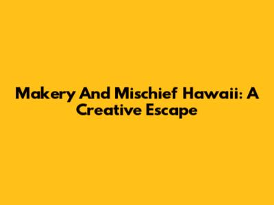 Makery And Mischief Hawaii: A Creative Escape
