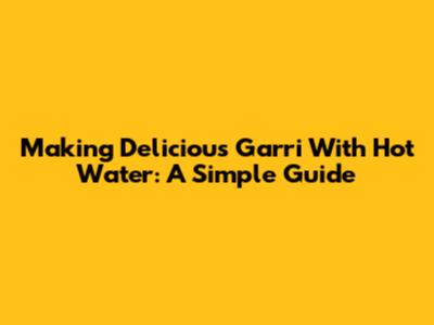 Making Delicious Garri With Hot Water: A Simple Guide