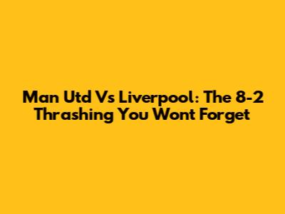 Man Utd Vs Liverpool: The 8-2 Thrashing You Won't Forget