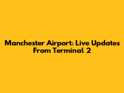 Manchester Airport: Live Updates From Terminal 2