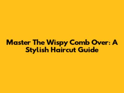 Master The Wispy Comb Over: A Stylish Haircut Guide