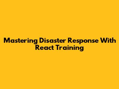 Mastering Disaster Response With React Training
