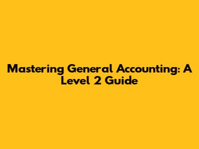 Mastering General Accounting: A Level 2 Guide