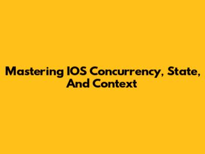 Mastering IOS Concurrency, State, And Context