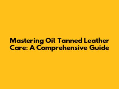 Mastering Oil Tanned Leather Care: A Comprehensive Guide