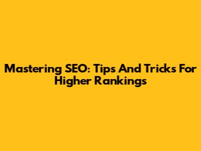 Mastering SEO: Tips And Tricks For Higher Rankings