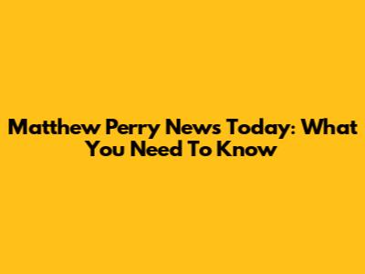 Matthew Perry News Today: What You Need To Know
