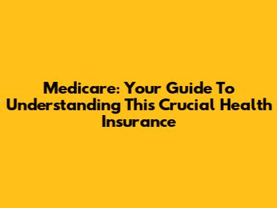 Medicare: Your Guide To Understanding This Crucial Health Insurance